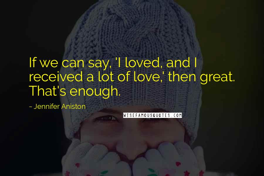 Jennifer Aniston Quotes: If we can say, 'I loved, and I received a lot of love,' then great. That's enough.