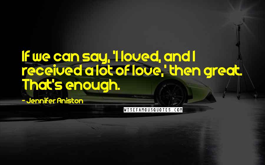 Jennifer Aniston Quotes: If we can say, 'I loved, and I received a lot of love,' then great. That's enough.