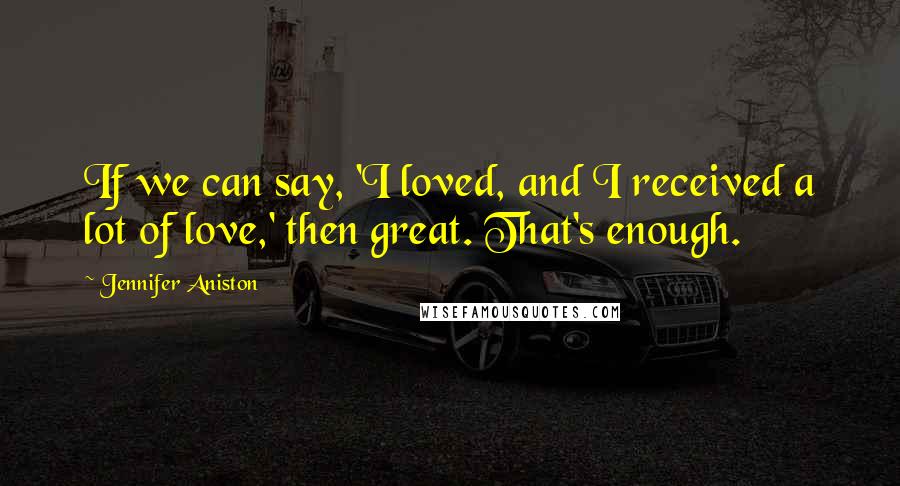 Jennifer Aniston Quotes: If we can say, 'I loved, and I received a lot of love,' then great. That's enough.