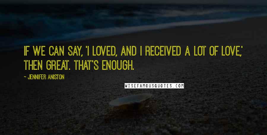 Jennifer Aniston Quotes: If we can say, 'I loved, and I received a lot of love,' then great. That's enough.