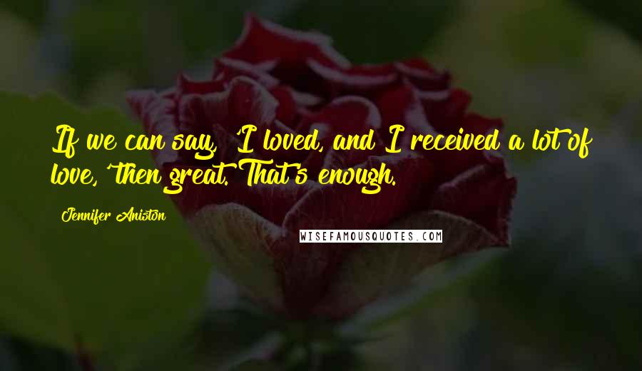 Jennifer Aniston Quotes: If we can say, 'I loved, and I received a lot of love,' then great. That's enough.