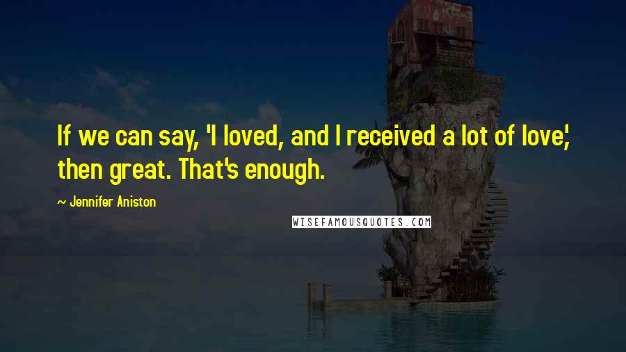 Jennifer Aniston Quotes: If we can say, 'I loved, and I received a lot of love,' then great. That's enough.