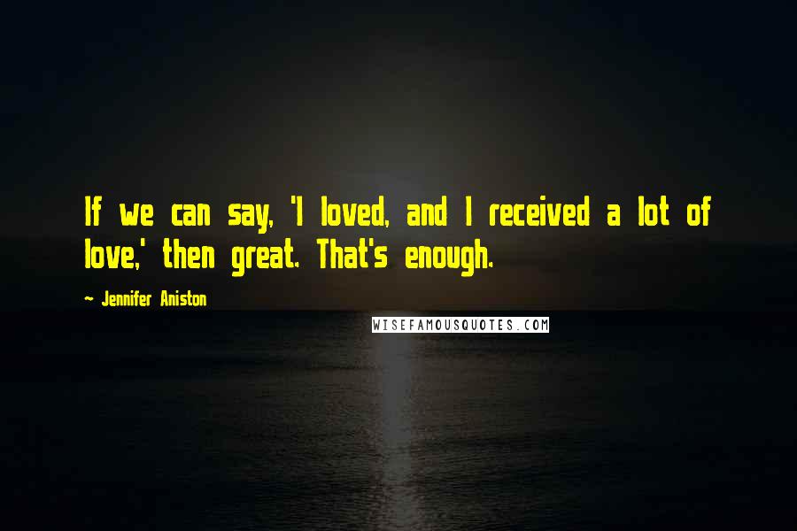 Jennifer Aniston Quotes: If we can say, 'I loved, and I received a lot of love,' then great. That's enough.