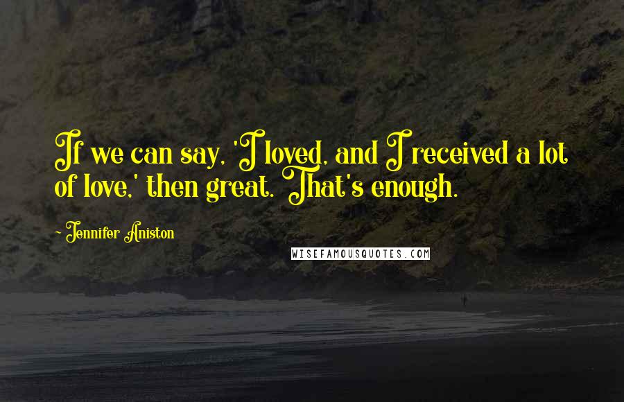 Jennifer Aniston Quotes: If we can say, 'I loved, and I received a lot of love,' then great. That's enough.
