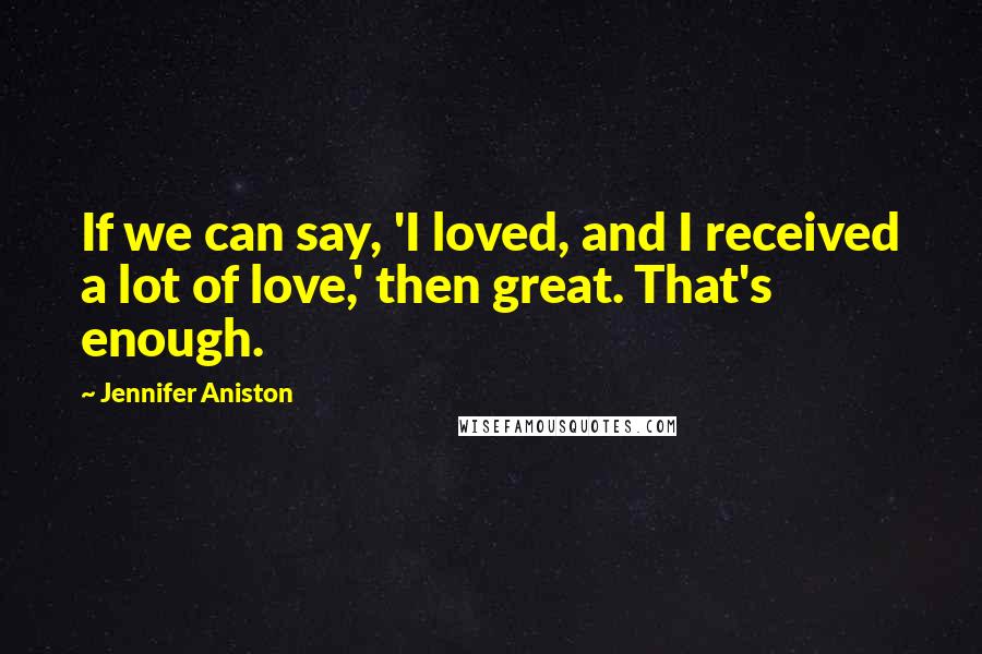 Jennifer Aniston Quotes: If we can say, 'I loved, and I received a lot of love,' then great. That's enough.