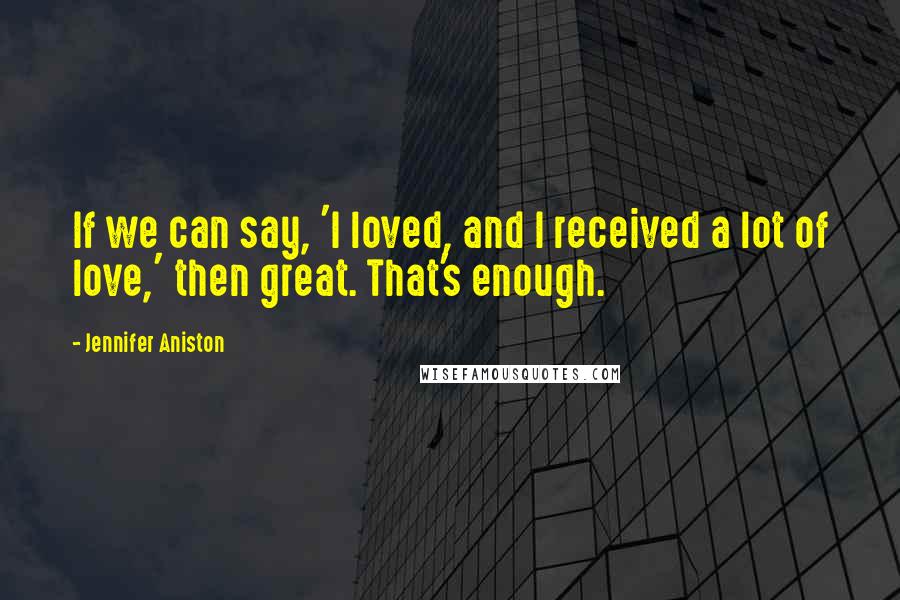 Jennifer Aniston Quotes: If we can say, 'I loved, and I received a lot of love,' then great. That's enough.