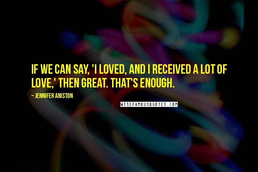 Jennifer Aniston Quotes: If we can say, 'I loved, and I received a lot of love,' then great. That's enough.