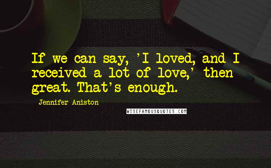 Jennifer Aniston Quotes: If we can say, 'I loved, and I received a lot of love,' then great. That's enough.