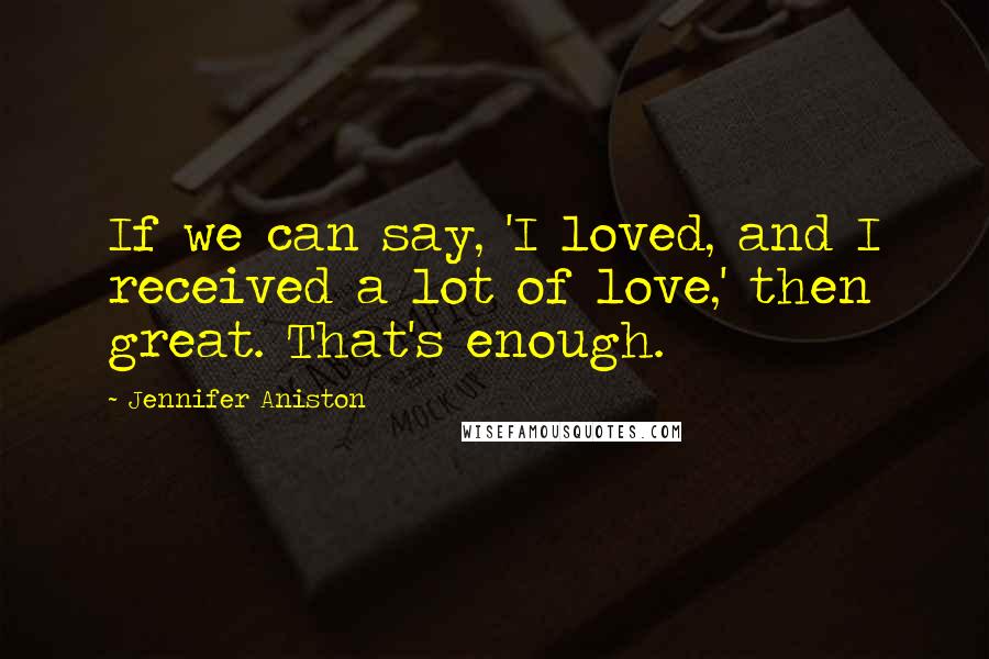 Jennifer Aniston Quotes: If we can say, 'I loved, and I received a lot of love,' then great. That's enough.