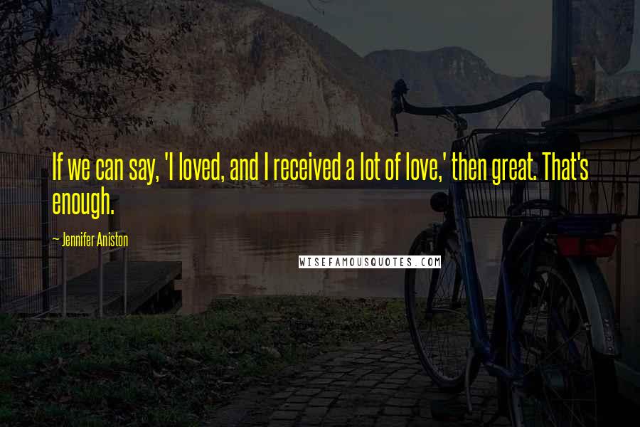 Jennifer Aniston Quotes: If we can say, 'I loved, and I received a lot of love,' then great. That's enough.