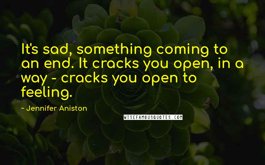 Jennifer Aniston Quotes: It's sad, something coming to an end. It cracks you open, in a way - cracks you open to feeling.