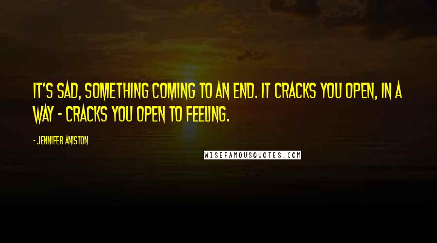 Jennifer Aniston Quotes: It's sad, something coming to an end. It cracks you open, in a way - cracks you open to feeling.