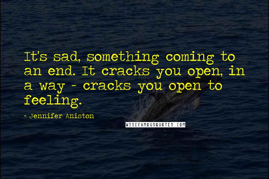 Jennifer Aniston Quotes: It's sad, something coming to an end. It cracks you open, in a way - cracks you open to feeling.