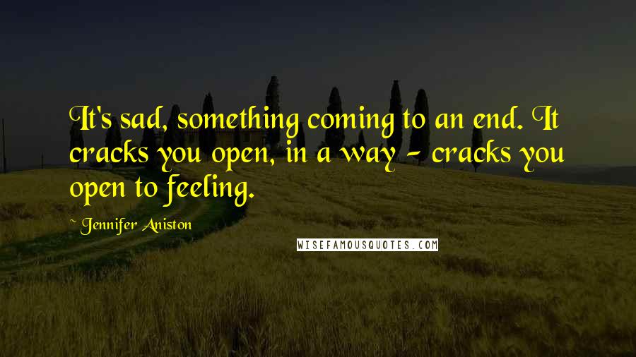 Jennifer Aniston Quotes: It's sad, something coming to an end. It cracks you open, in a way - cracks you open to feeling.