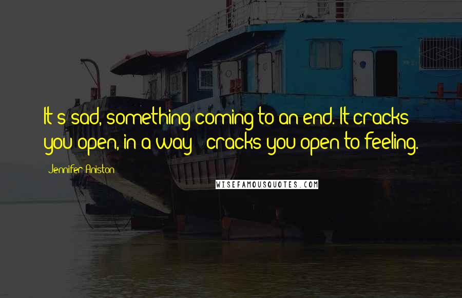 Jennifer Aniston Quotes: It's sad, something coming to an end. It cracks you open, in a way - cracks you open to feeling.