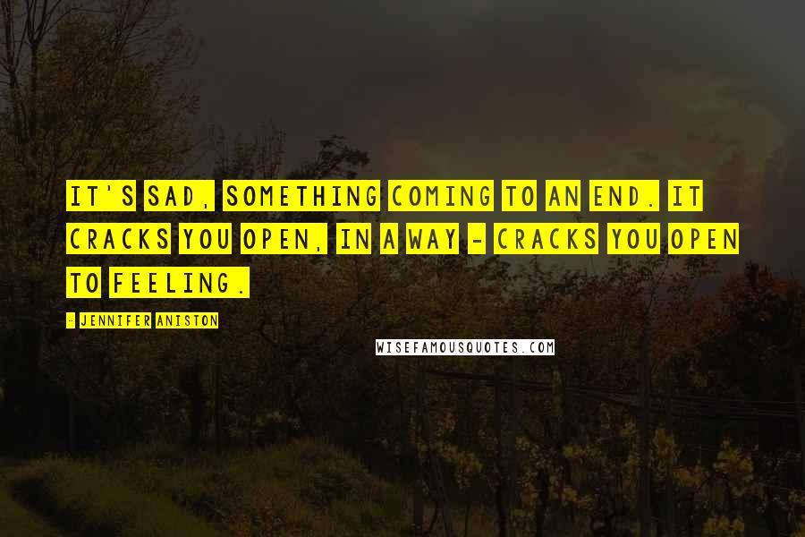 Jennifer Aniston Quotes: It's sad, something coming to an end. It cracks you open, in a way - cracks you open to feeling.