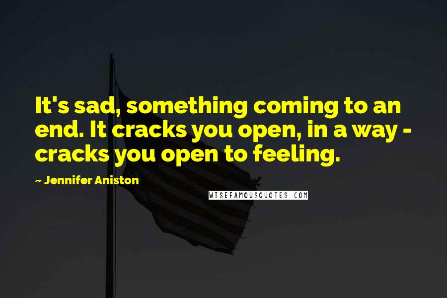 Jennifer Aniston Quotes: It's sad, something coming to an end. It cracks you open, in a way - cracks you open to feeling.