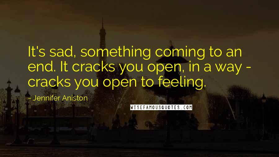 Jennifer Aniston Quotes: It's sad, something coming to an end. It cracks you open, in a way - cracks you open to feeling.