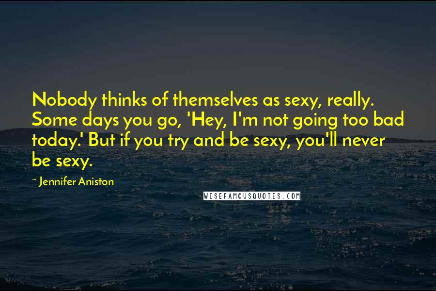 Jennifer Aniston Quotes: Nobody thinks of themselves as sexy, really. Some days you go, 'Hey, I'm not going too bad today.' But if you try and be sexy, you'll never be sexy.