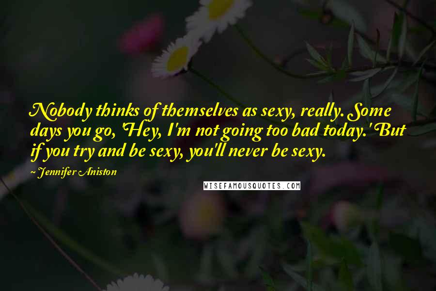 Jennifer Aniston Quotes: Nobody thinks of themselves as sexy, really. Some days you go, 'Hey, I'm not going too bad today.' But if you try and be sexy, you'll never be sexy.