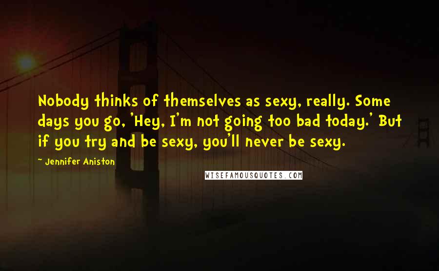 Jennifer Aniston Quotes: Nobody thinks of themselves as sexy, really. Some days you go, 'Hey, I'm not going too bad today.' But if you try and be sexy, you'll never be sexy.