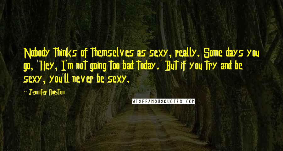 Jennifer Aniston Quotes: Nobody thinks of themselves as sexy, really. Some days you go, 'Hey, I'm not going too bad today.' But if you try and be sexy, you'll never be sexy.