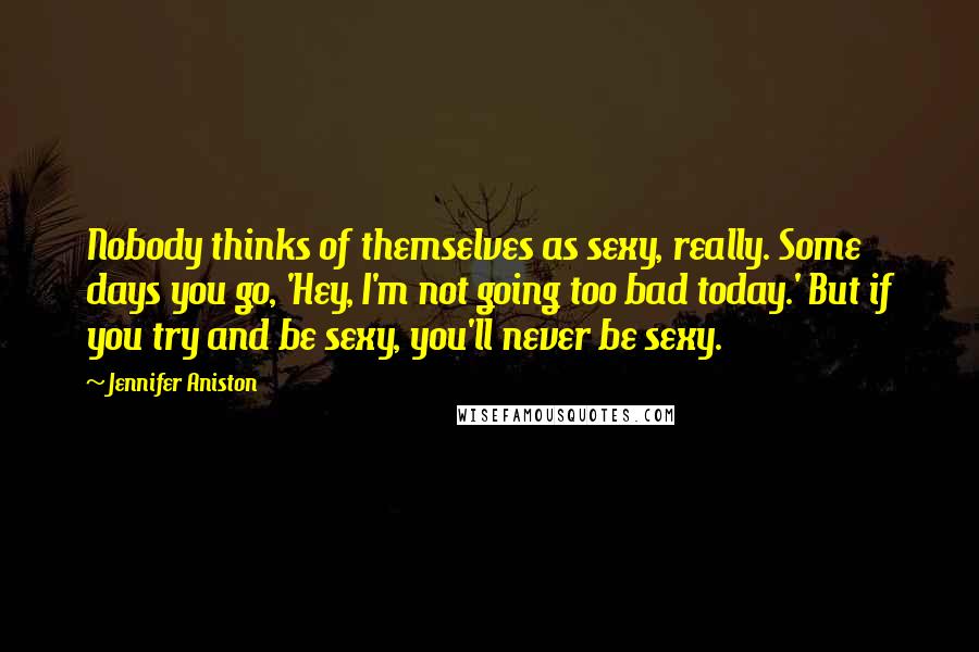 Jennifer Aniston Quotes: Nobody thinks of themselves as sexy, really. Some days you go, 'Hey, I'm not going too bad today.' But if you try and be sexy, you'll never be sexy.