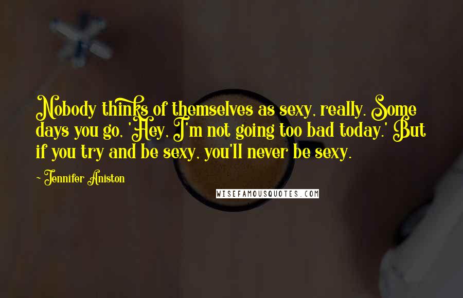 Jennifer Aniston Quotes: Nobody thinks of themselves as sexy, really. Some days you go, 'Hey, I'm not going too bad today.' But if you try and be sexy, you'll never be sexy.