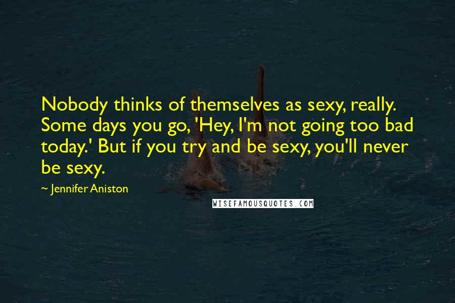 Jennifer Aniston Quotes: Nobody thinks of themselves as sexy, really. Some days you go, 'Hey, I'm not going too bad today.' But if you try and be sexy, you'll never be sexy.