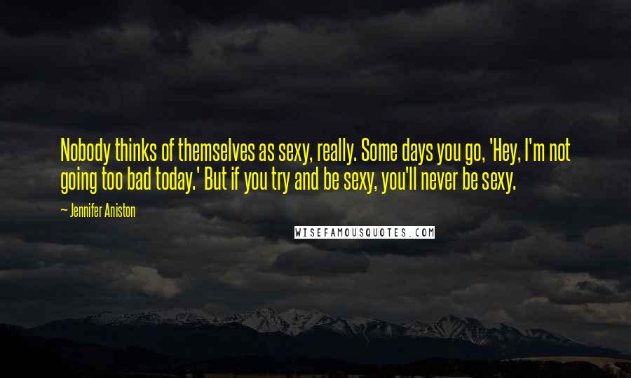 Jennifer Aniston Quotes: Nobody thinks of themselves as sexy, really. Some days you go, 'Hey, I'm not going too bad today.' But if you try and be sexy, you'll never be sexy.