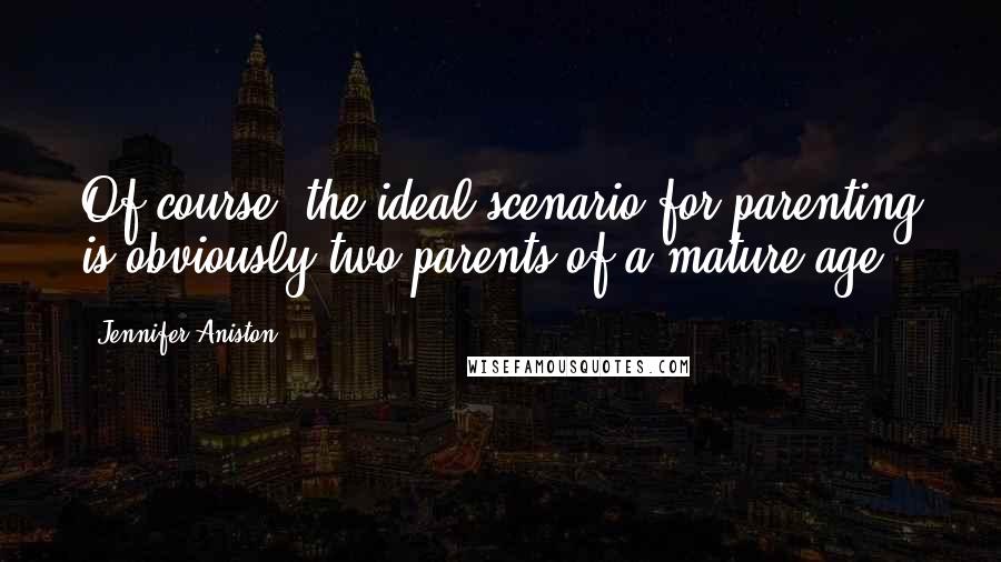 Jennifer Aniston Quotes: Of course, the ideal scenario for parenting is obviously two parents of a mature age.