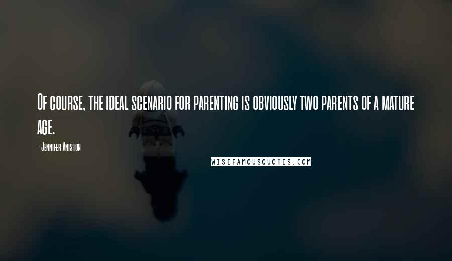 Jennifer Aniston Quotes: Of course, the ideal scenario for parenting is obviously two parents of a mature age.