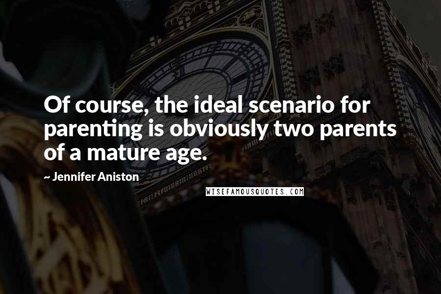 Jennifer Aniston Quotes: Of course, the ideal scenario for parenting is obviously two parents of a mature age.