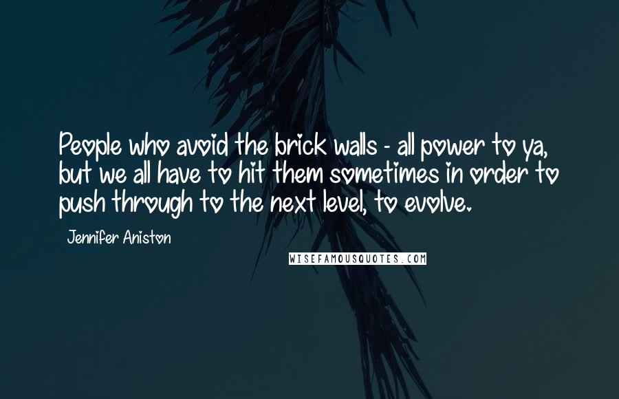 Jennifer Aniston Quotes: People who avoid the brick walls - all power to ya, but we all have to hit them sometimes in order to push through to the next level, to evolve.