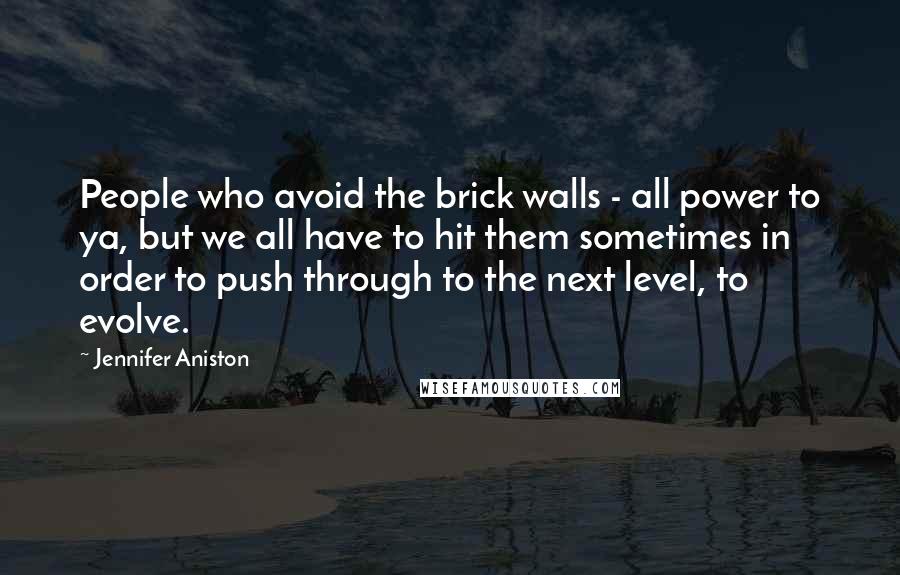 Jennifer Aniston Quotes: People who avoid the brick walls - all power to ya, but we all have to hit them sometimes in order to push through to the next level, to evolve.