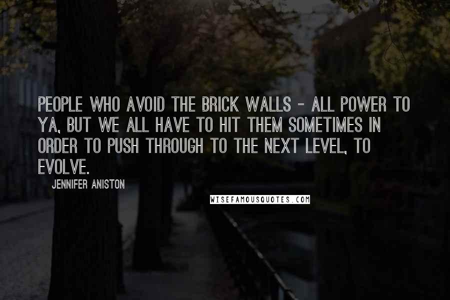 Jennifer Aniston Quotes: People who avoid the brick walls - all power to ya, but we all have to hit them sometimes in order to push through to the next level, to evolve.