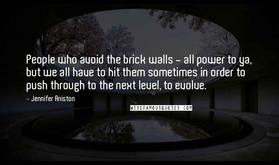 Jennifer Aniston Quotes: People who avoid the brick walls - all power to ya, but we all have to hit them sometimes in order to push through to the next level, to evolve.