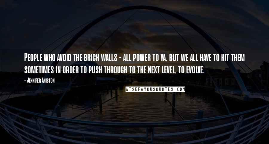 Jennifer Aniston Quotes: People who avoid the brick walls - all power to ya, but we all have to hit them sometimes in order to push through to the next level, to evolve.