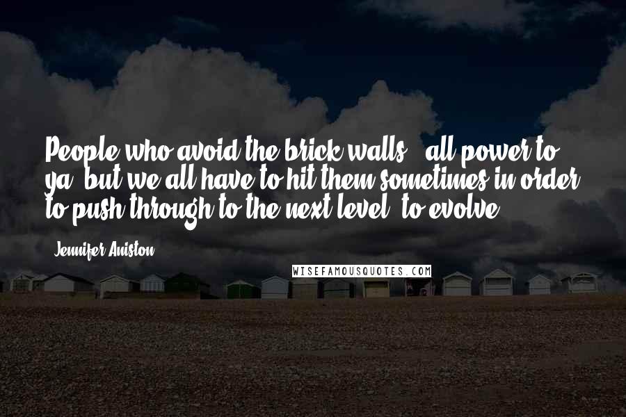 Jennifer Aniston Quotes: People who avoid the brick walls - all power to ya, but we all have to hit them sometimes in order to push through to the next level, to evolve.