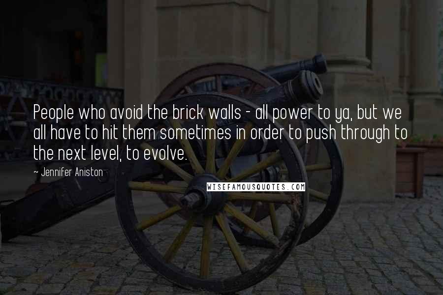 Jennifer Aniston Quotes: People who avoid the brick walls - all power to ya, but we all have to hit them sometimes in order to push through to the next level, to evolve.