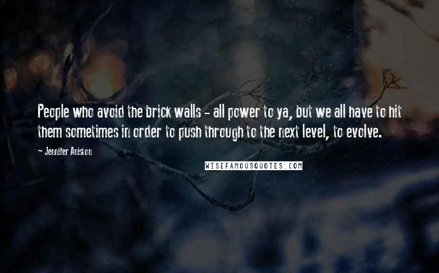 Jennifer Aniston Quotes: People who avoid the brick walls - all power to ya, but we all have to hit them sometimes in order to push through to the next level, to evolve.