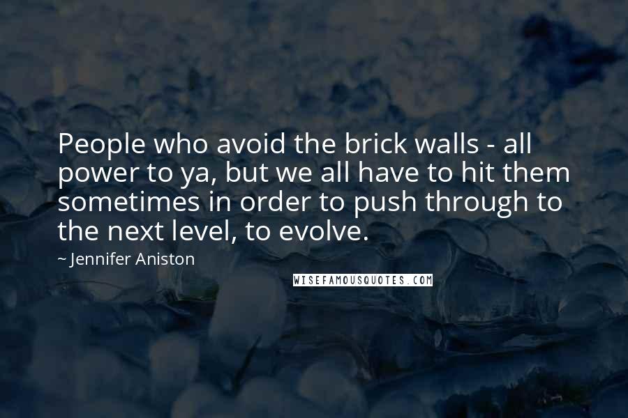 Jennifer Aniston Quotes: People who avoid the brick walls - all power to ya, but we all have to hit them sometimes in order to push through to the next level, to evolve.