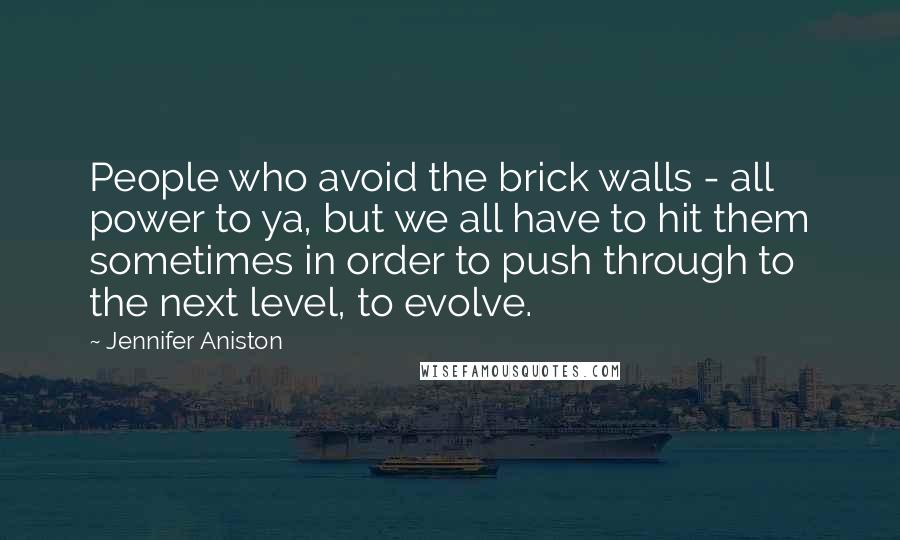 Jennifer Aniston Quotes: People who avoid the brick walls - all power to ya, but we all have to hit them sometimes in order to push through to the next level, to evolve.