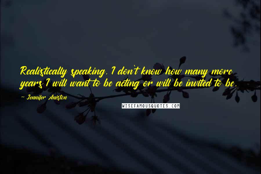 Jennifer Aniston Quotes: Realistically speaking, I don't know how many more years I will want to be acting or will be invited to be.