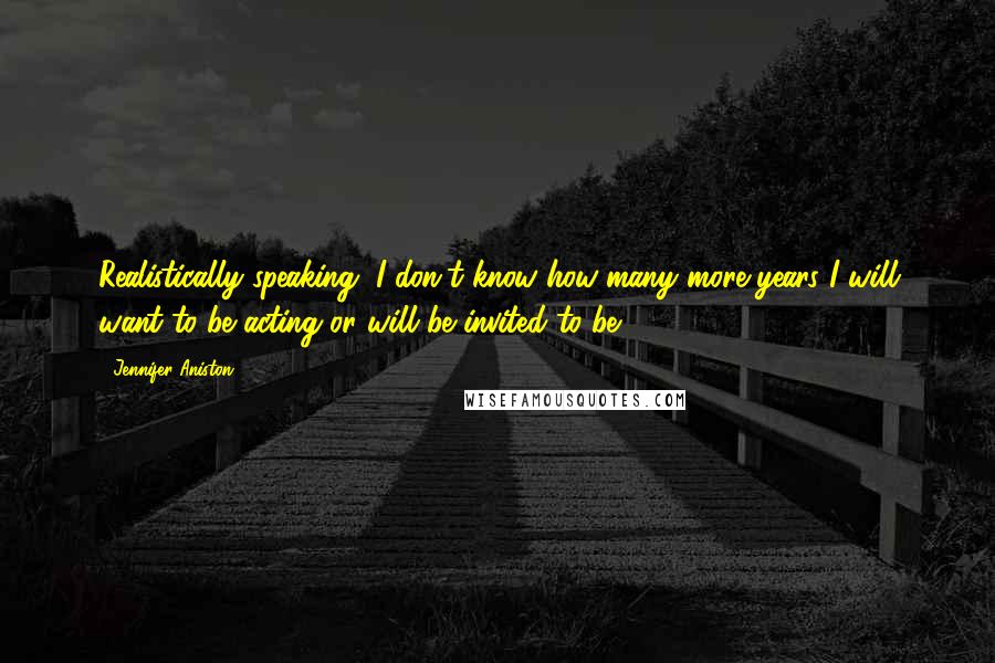 Jennifer Aniston Quotes: Realistically speaking, I don't know how many more years I will want to be acting or will be invited to be.