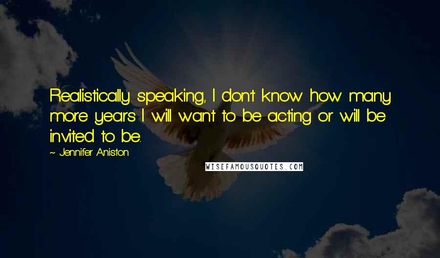 Jennifer Aniston Quotes: Realistically speaking, I don't know how many more years I will want to be acting or will be invited to be.