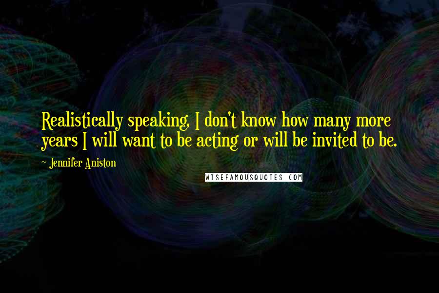 Jennifer Aniston Quotes: Realistically speaking, I don't know how many more years I will want to be acting or will be invited to be.