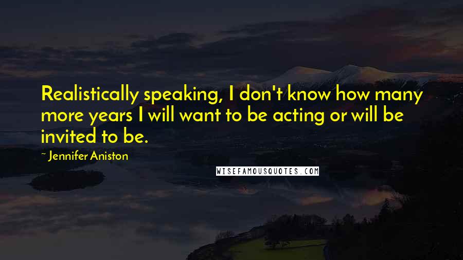 Jennifer Aniston Quotes: Realistically speaking, I don't know how many more years I will want to be acting or will be invited to be.