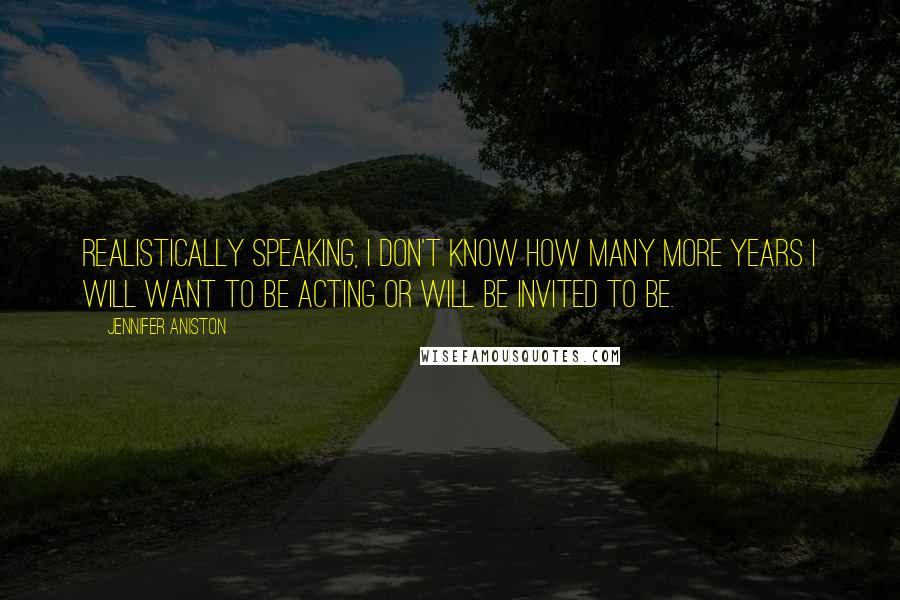 Jennifer Aniston Quotes: Realistically speaking, I don't know how many more years I will want to be acting or will be invited to be.