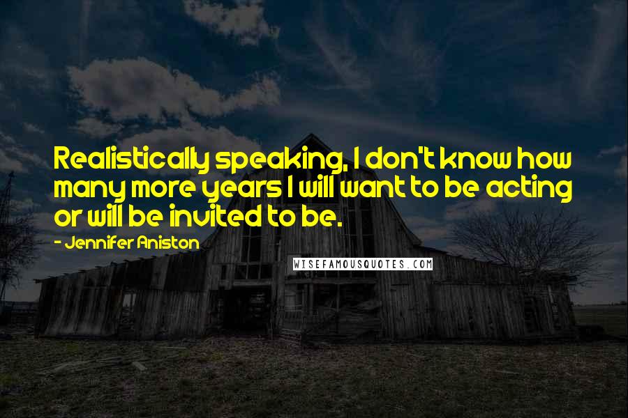 Jennifer Aniston Quotes: Realistically speaking, I don't know how many more years I will want to be acting or will be invited to be.